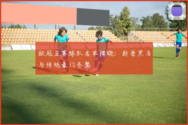 欧冠正赛球队名单揭晓：新晋黑马与传统豪门齐聚