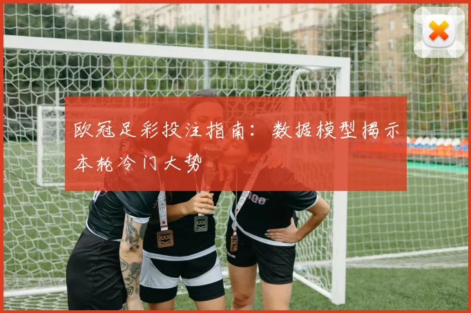 欧冠足彩投注指南：数据模型揭示本轮冷门大势