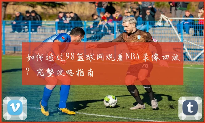 如何通过98篮球网观看NBA录像回放？完整攻略指南