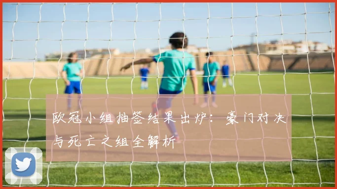 欧冠小组抽签结果出炉：豪门对决与死亡之组全解析