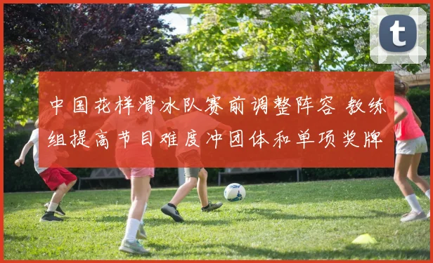 中国花样滑冰队赛前调整阵容 教练组提高节目难度冲团体和单项奖牌