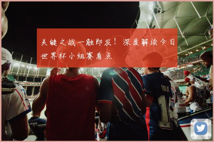 关键之战一触即发！深度解读今日世界杯小组赛看点