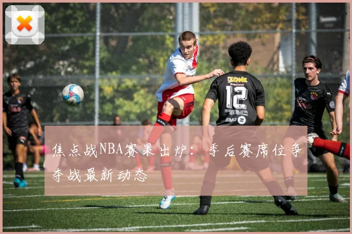 焦点战NBA赛果出炉：季后赛席位争夺战最新动态