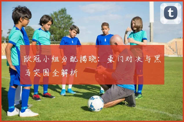 欧冠小组分配揭晓：豪门对决与黑马突围全解析