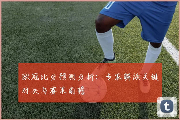 欧冠比分预测分析：专家解读关键对决与赛果前瞻