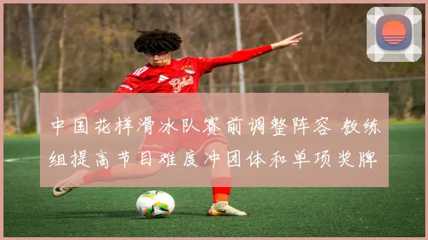 中国花样滑冰队赛前调整阵容 教练组提高节目难度冲团体和单项奖牌